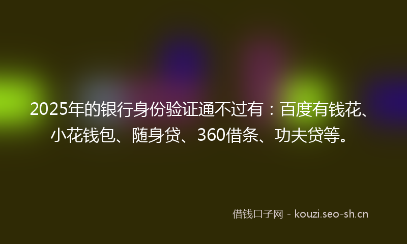 2025年的银行身份验证通不过有：百度有钱花、小花钱包、随身贷、360借条、功夫贷等。