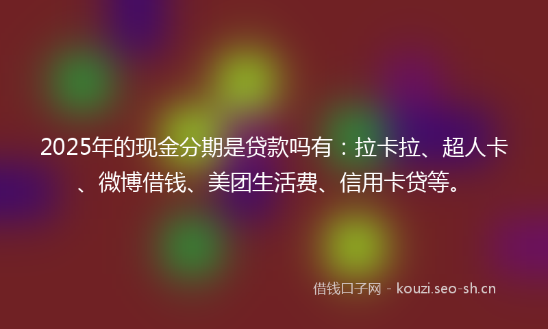 2025年的现金分期是贷款吗有：拉卡拉、超人卡、微博借钱、美团生活费、信用卡贷等。