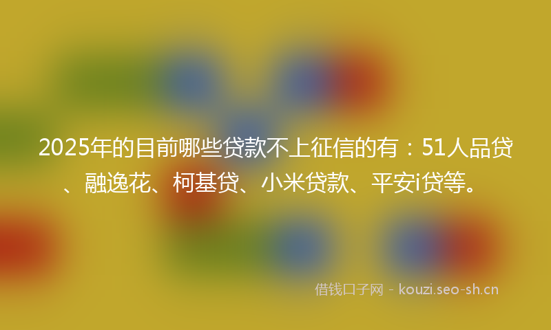 2025年的目前哪些贷款不上征信的有：51人品贷、融逸花、柯基贷、小米贷款、平安i贷等。