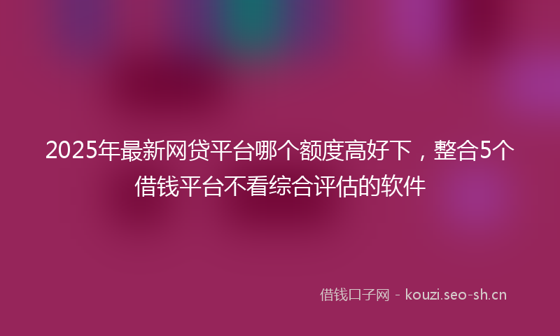 2025年最新网贷平台哪个额度高好下，整合5个借钱平台不看综合评估的软件