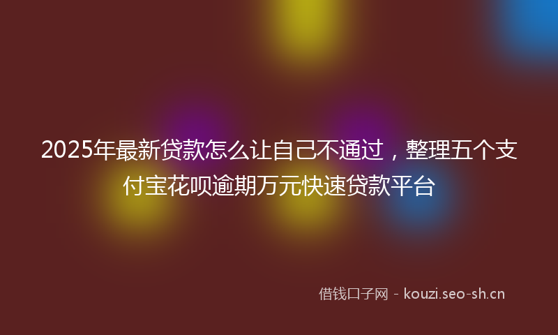 2025年最新贷款怎么让自己不通过，整理五个支付宝花呗逾期万元快速贷款平台