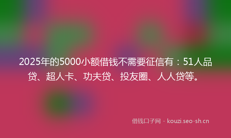 2025年的5000小额借钱不需要征信有：51人品贷、超人卡、功夫贷、投友圈、人人贷等。