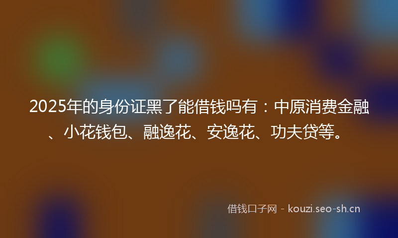 2025年的身份证黑了能借钱吗有：中原消费金融、小花钱包、融逸花、安逸花、功夫贷等。