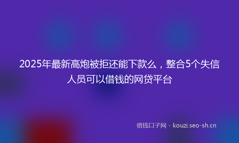 2025年最新高炮被拒还能下款么，整合5个失信人员可以借钱的网贷平台