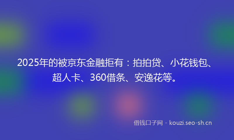 2025年的被京东金融拒有：拍拍贷、小花钱包、超人卡、360借条、安逸花等。