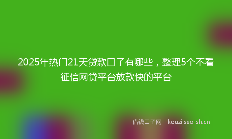 2025年热门21天贷款口子有哪些，整理5个不看征信网贷平台放款快的平台