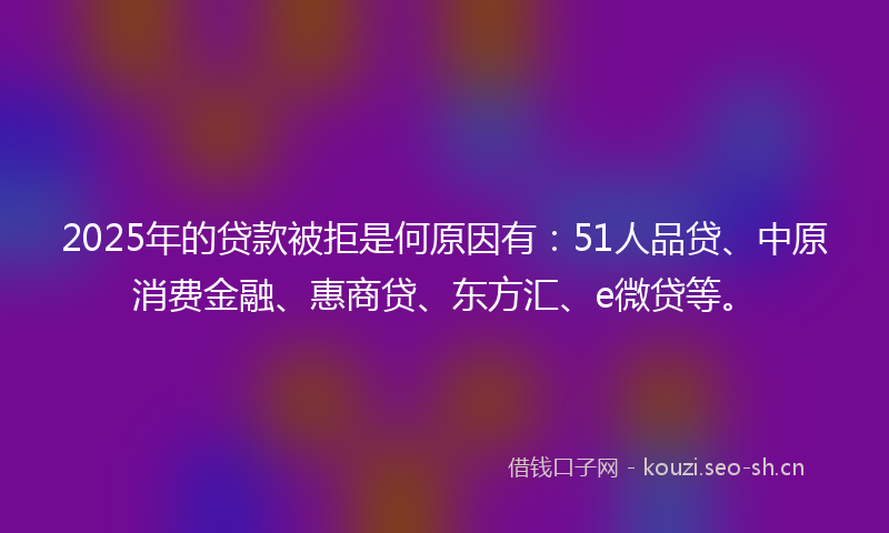 2025年的贷款被拒是何原因有：51人品贷、中原消费金融、惠商贷、东方汇、e微贷等。