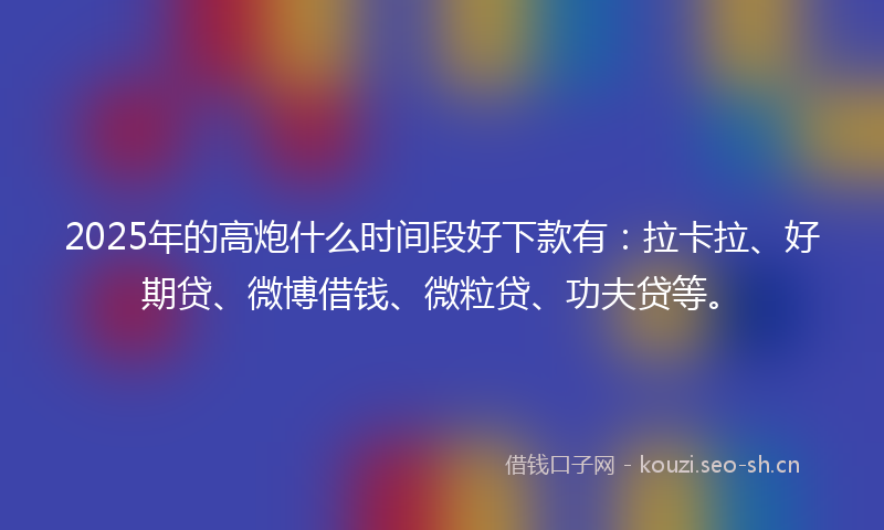 2025年的高炮什么时间段好下款有：拉卡拉、好期贷、微博借钱、微粒贷、功夫贷等。
