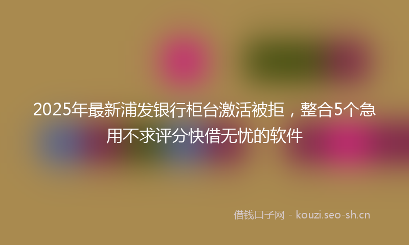 2025年最新浦发银行柜台激活被拒，整合5个急用不求评分快借无忧的软件