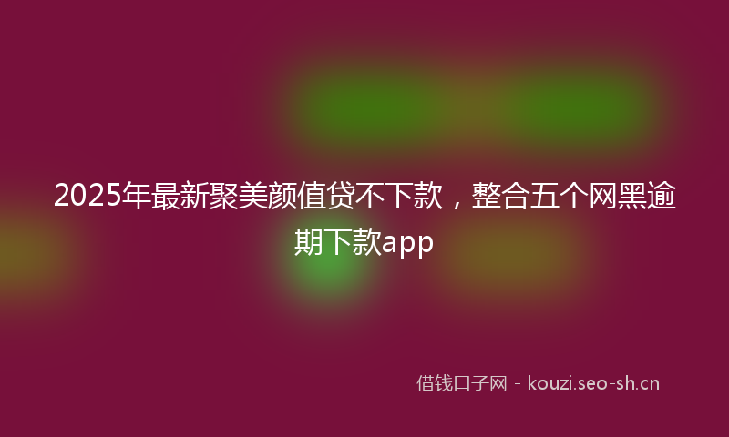 2025年最新聚美颜值贷不下款，整合五个网黑逾期下款app