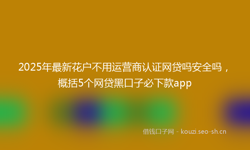 2025年最新花户不用运营商认证网贷吗安全吗，概括5个网贷黑口子必下款app