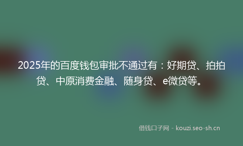2025年的百度钱包审批不通过有：好期贷、拍拍贷、中原消费金融、随身贷、e微贷等。