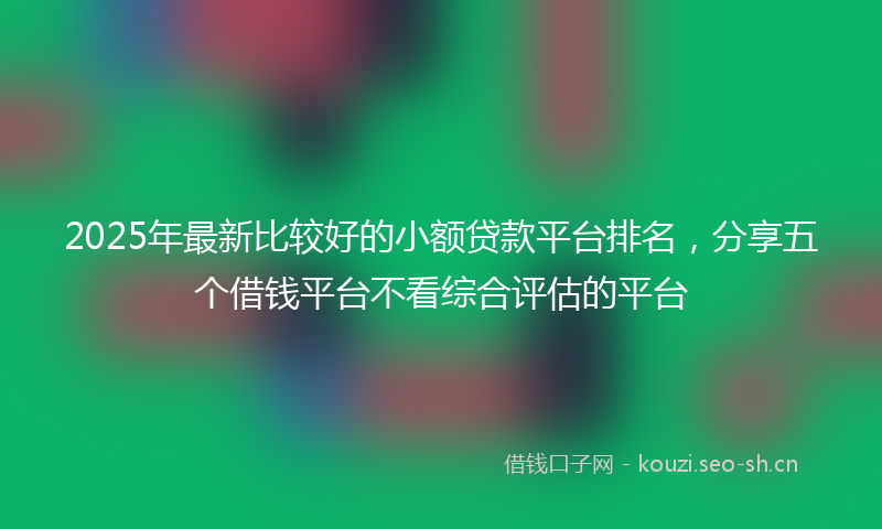 2025年最新比较好的小额贷款平台排名，分享五个借钱平台不看综合评估的平台