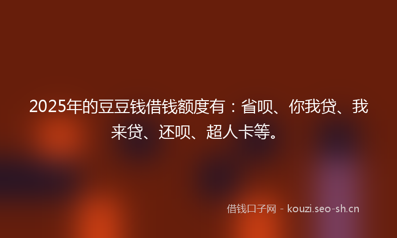 2025年的豆豆钱借钱额度有：省呗、你我贷、我来贷、还呗、超人卡等。