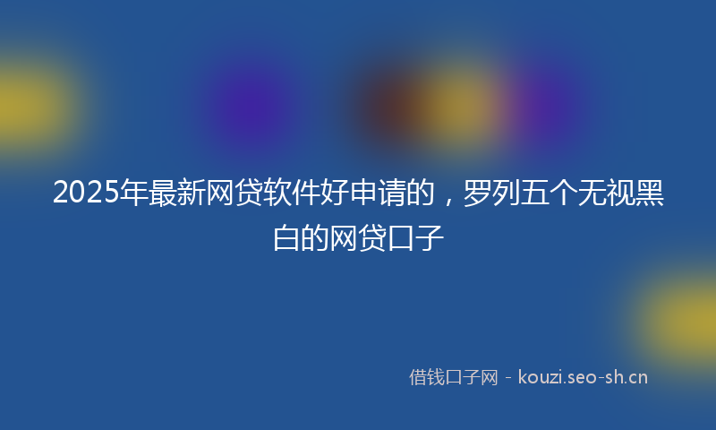 2025年最新网贷软件好申请的，罗列五个无视黑白的网贷口子