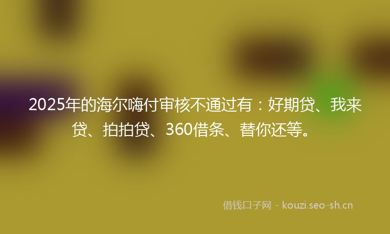 2025年的海尔嗨付审核不通过有：好期贷、我来贷、拍拍贷、360借条、替你还等。