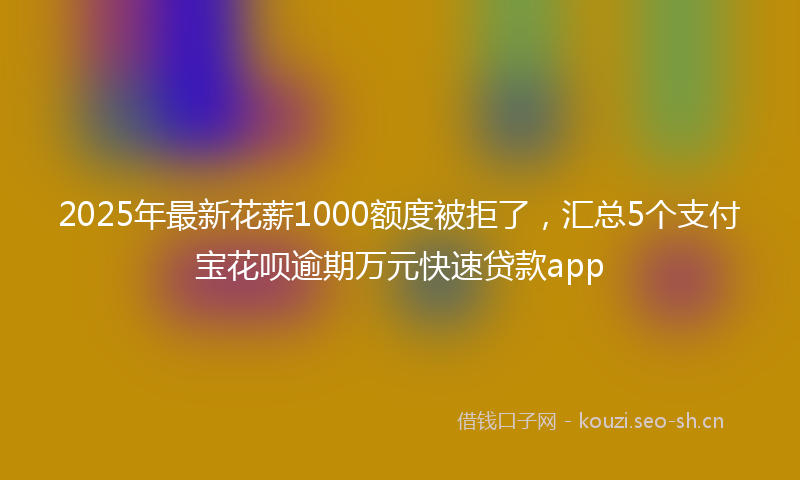 2025年最新花薪1000额度被拒了，汇总5个支付宝花呗逾期万元快速贷款app