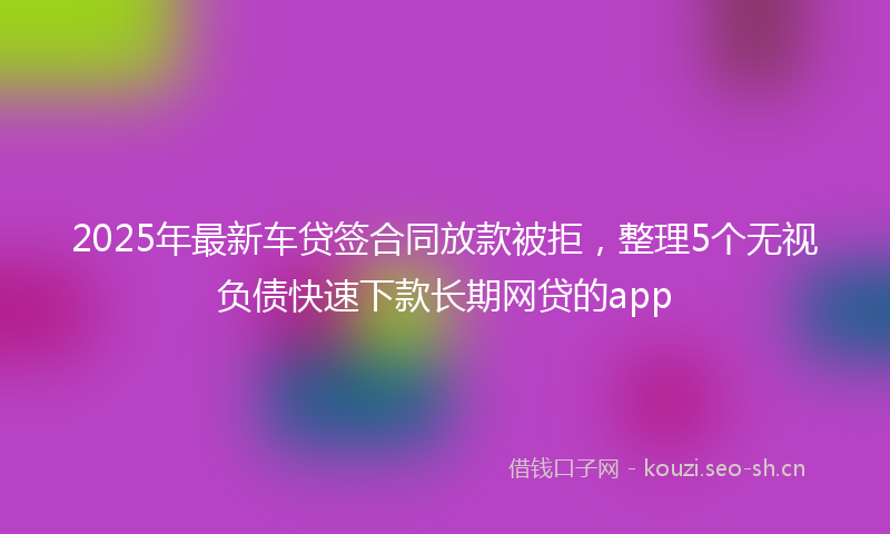 2025年最新车贷签合同放款被拒，整理5个无视负债快速下款长期网贷的app