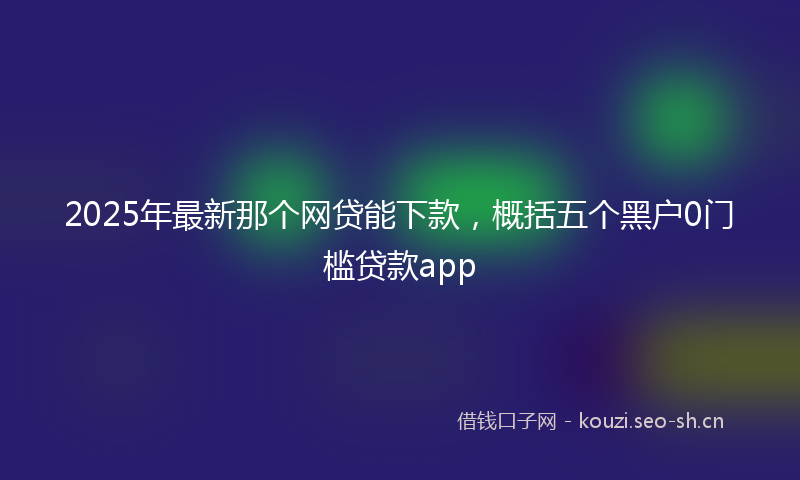 2025年最新那个网贷能下款，概括五个黑户0门槛贷款app