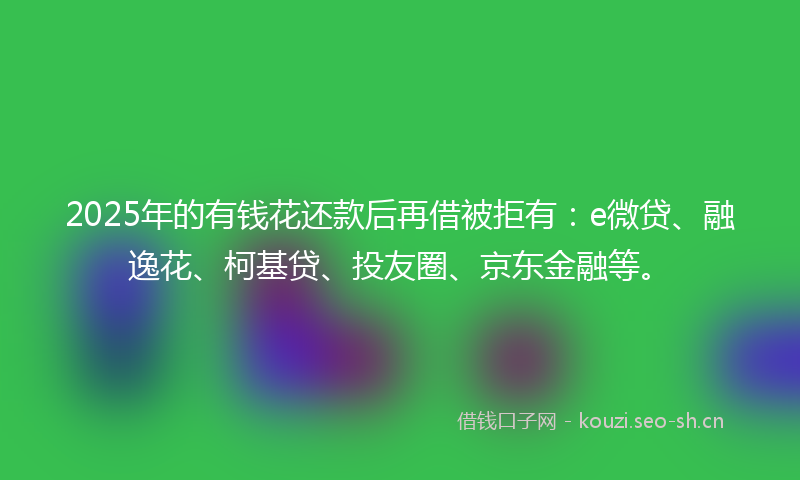 2025年的有钱花还款后再借被拒有：e微贷、融逸花、柯基贷、投友圈、京东金融等。