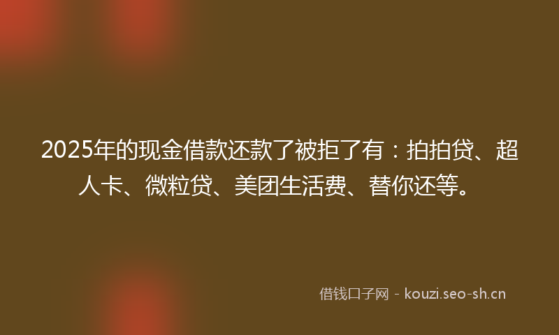 2025年的现金借款还款了被拒了有：拍拍贷、超人卡、微粒贷、美团生活费、替你还等。