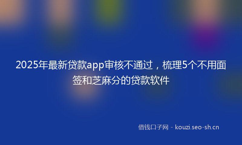 2025年最新贷款app审核不通过，梳理5个不用面签和芝麻分的贷款软件