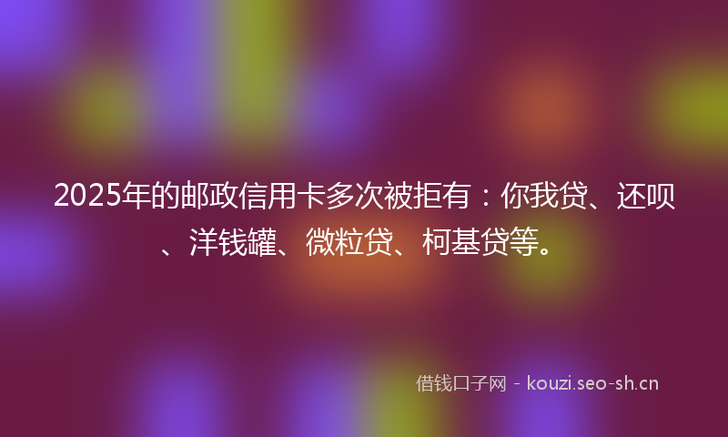 2025年的邮政信用卡多次被拒有：你我贷、还呗、洋钱罐、微粒贷、柯基贷等。