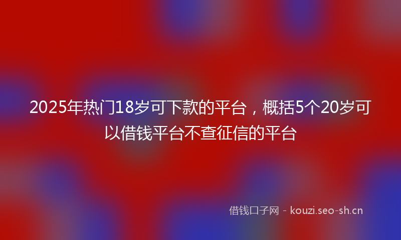 2025年热门18岁可下款的平台，概括5个20岁可以借钱平台不查征信的平台