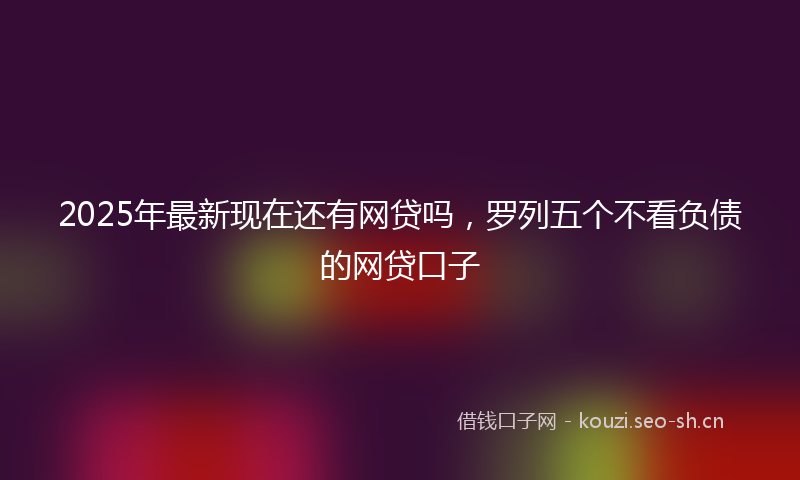 2025年最新现在还有网贷吗，罗列五个不看负债的网贷口子