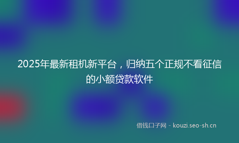2025年最新租机新平台，归纳五个正规不看征信的小额贷款软件