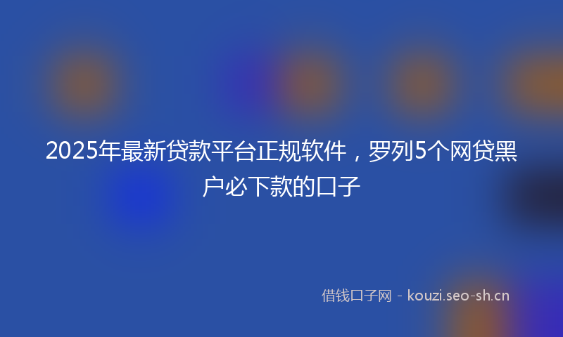 2025年最新贷款平台正规软件，罗列5个网贷黑户必下款的口子