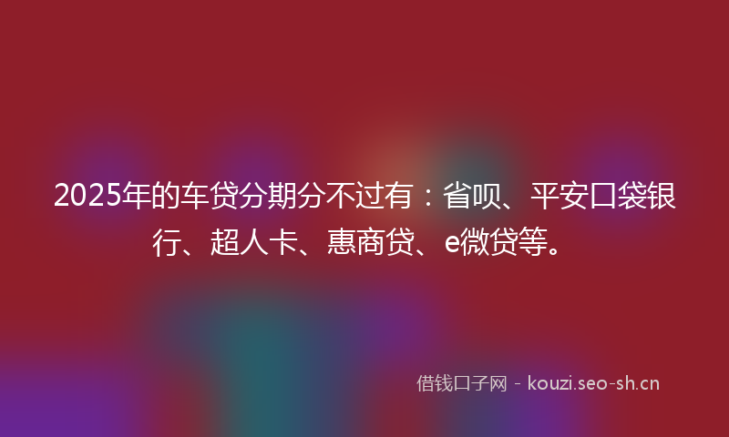2025年的车贷分期分不过有：省呗、平安口袋银行、超人卡、惠商贷、e微贷等。