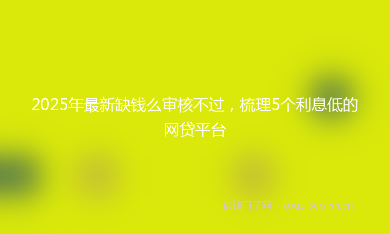 2025年最新缺钱么审核不过，梳理5个利息低的网贷平台