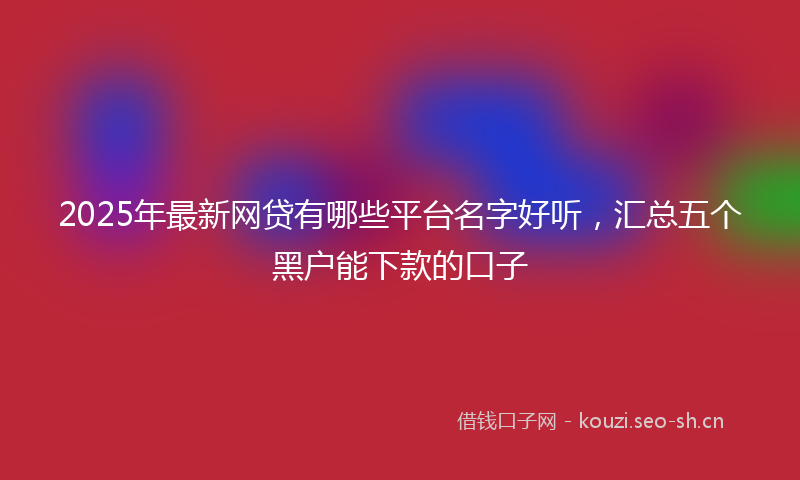 2025年最新网贷有哪些平台名字好听，汇总五个黑户能下款的口子