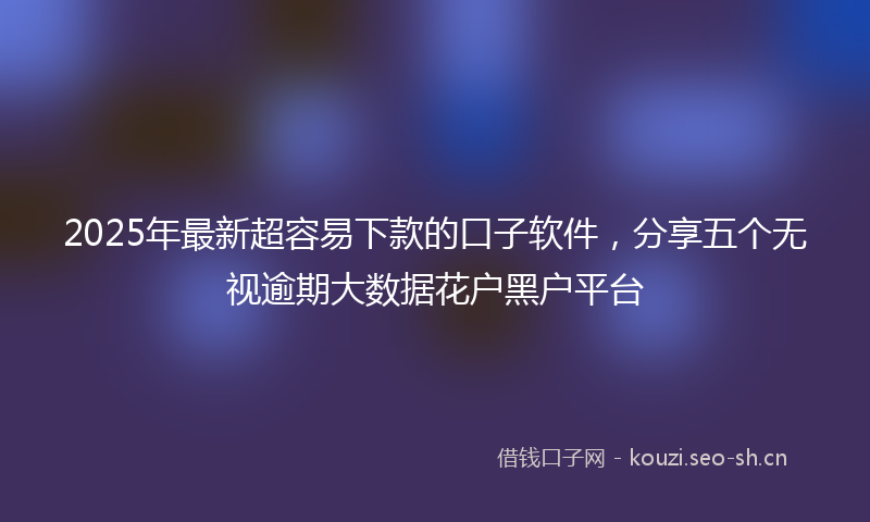 2025年最新超容易下款的口子软件，分享五个无视逾期大数据花户黑户平台