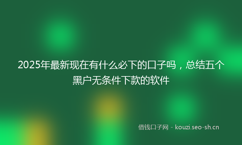 2025年最新现在有什么必下的口子吗，总结五个黑户无条件下款的软件