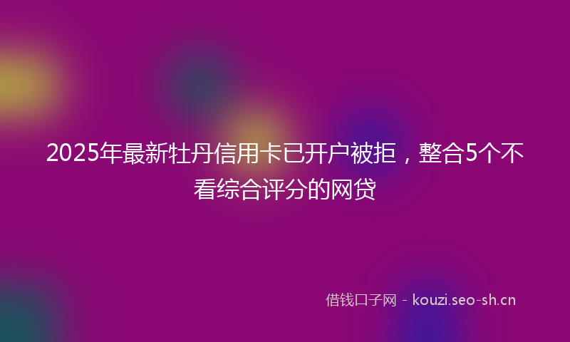 2025年最新牡丹信用卡已开户被拒，整合5个不看综合评分的网贷