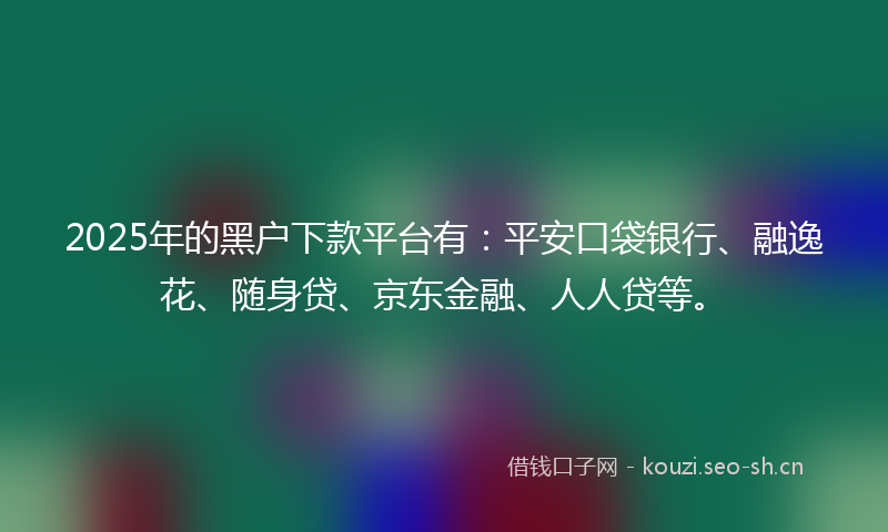 2025年的黑户下款平台有：平安口袋银行、融逸花、随身贷、京东金融、人人贷等。
