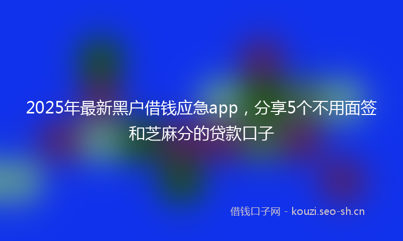 2025年最新黑户借钱应急app，分享5个不用面签和芝麻分的贷款口子