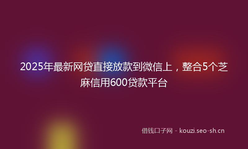 2025年最新网贷直接放款到微信上，整合5个芝麻信用600贷款平台