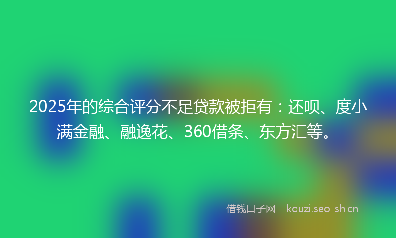 2025年的综合评分不足贷款被拒有：还呗、度小满金融、融逸花、360借条、东方汇等。