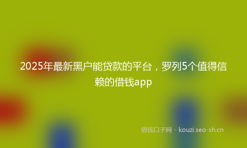 2025年最新黑户能贷款的平台，罗列5个值得信赖的借钱app