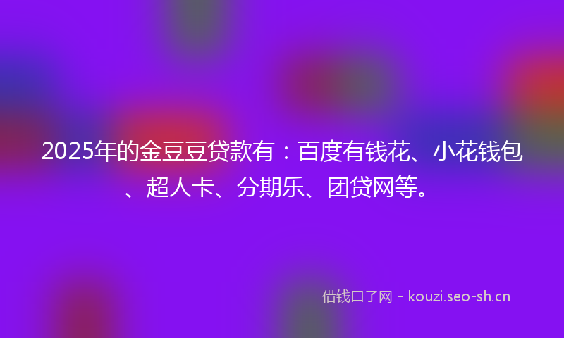 2025年的金豆豆贷款有：百度有钱花、小花钱包、超人卡、分期乐、团贷网等。