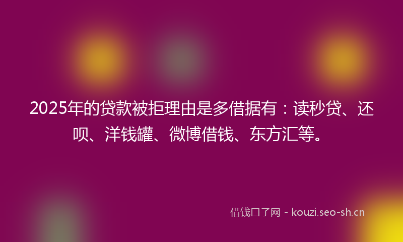 2025年的贷款被拒理由是多借据有：读秒贷、还呗、洋钱罐、微博借钱、东方汇等。