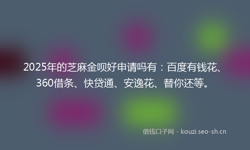 2025年的芝麻金呗好申请吗有：百度有钱花、360借条、快贷通、安逸花、替你还等。