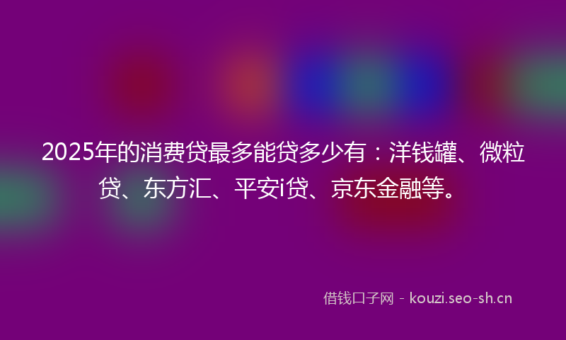 2025年的消费贷最多能贷多少有：洋钱罐、微粒贷、东方汇、平安i贷、京东金融等。