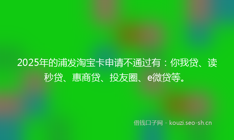 2025年的浦发淘宝卡申请不通过有：你我贷、读秒贷、惠商贷、投友圈、e微贷等。