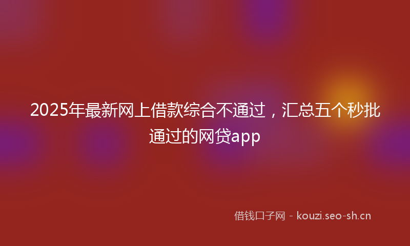2025年最新网上借款综合不通过，汇总五个秒批通过的网贷app