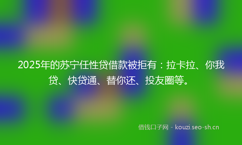 2025年的苏宁任性贷借款被拒有：拉卡拉、你我贷、快贷通、替你还、投友圈等。