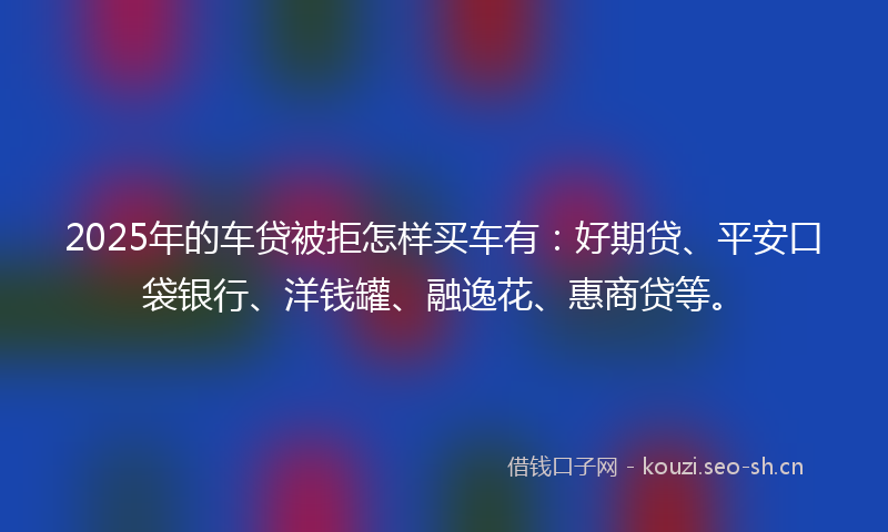 2025年的车贷被拒怎样买车有：好期贷、平安口袋银行、洋钱罐、融逸花、惠商贷等。